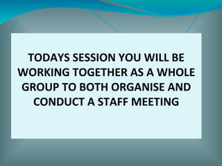 TODAYS SESSION YOU WILL BE
WORKING TOGETHER AS A WHOLE
GROUP TO BOTH ORGANISE AND
CONDUCT A STAFF MEETING
 