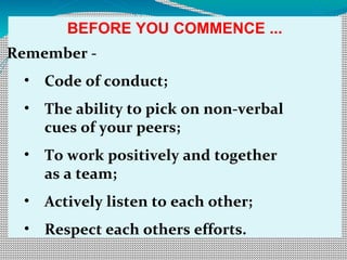 BEFORE YOU COMMENCE ...
Remember -
• Code of conduct;
• The ability to pick on non-verbal
cues of your peers;
• To work positively and together
as a team;
• Actively listen to each other;
• Respect each others efforts.
 
