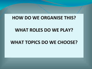 HOW DO WE ORGANISE THIS?
WHAT ROLES DO WE PLAY?
WHAT TOPICS DO WE CHOOSE?
 