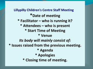 Lillypilly Children's Centre Staff Meeting   
*Date of meeting
* Facilitator – who is running it?
* Attendees – who is present
* Start Time of Meeting
* Venue
Its body will mainly consist of:
* Issues raised from the previous meeting.
* Agenda
* Apologies
* Closing time of meeting.
 