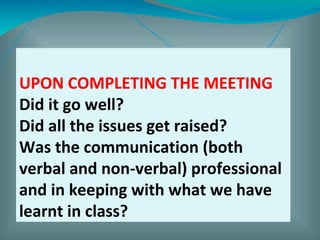 UPON COMPLETING THE MEETING
Did it go well?
Did all the issues get raised?
Was the communication (both
verbal and non-verbal) professional
and in keeping with what we have
learnt in class?
 