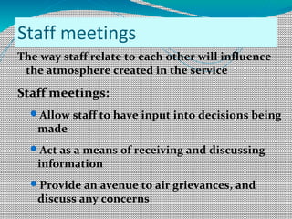 Staff meetings
The way staff relate to each other will influence
the atmosphere created in the service
Staff meetings:
Allow staff to have input into decisions being
made
Act as a means of receiving and discussing
information
Provide an avenue to air grievances, and
discuss any concerns
 