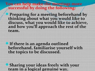 You can help make the meetings more
successful by doing the following:
Preparing for a meeting beforehand by
thinking about what you would like to
discuss, what you would like to achieve,
and how you’ll approach the rest of the
team.
If there is an agenda outlined
beforehand, familiarise yourself with
the topics to be discussed.
Sharing your ideas freely with your
team in a logical genuine way.
 