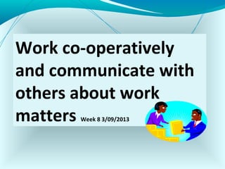 Work co-operatively
and communicate with
others about work
matters Week 8 3/09/2013
 