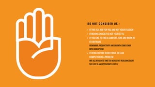 §  IF THIS IS A JOB FOR YOU AND NOT YOUR PASSION
§  IF MOVING QUICKLY IS NOT YOUR STYLE
§  IF YOU LIKE TO FIND A COMFORT ZONE AND WORK IN
IT FOR YEARS
(REMEMBER, PRODUCTIVITY AND GROWTH COMES ONLY
WITH DISRUPTION)
§  IF BEING ON TIME IN MEETINGS, IN TASK
COMPLETION IS A PROBLEM
(WE ALL DEVALUATE TIME TOO MUCH. NOT REALISING EVERY
SEC LOST IS AN OPPPRUTNITY LOST ! )
D O N O T C O N S I D E R U S :
 