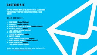 NOWTHATYOUHAVETRAVELED9SLIDESWITHUS!WEARECONFIDENT
THATMEETINGUPTOEXPLORETHISFURTHERWOULDBEAGOOD
OPTION!
W E A R E H I R I N G F O R –
1.  UXDESIGNER (Mumbai|California)
2.  UIDESIGNER (Mumbai|California)
3.  UIDEVELOPER/FRONTENDDEVELOPER(Mumbai|California)
4.  JAVASCRIPDEVELOPER (Mumbai)
(NODE/ANGULAR/BACKBONE/KNOCKOUT)
5.  COREPHPDEVELOPER
(PREFERYIIFRAMEWORK)(Mumbai)
6.  PROJECTMANAGER
(PREFERTECHNICALLYSTRONGPERSON)(Mumbai)
7.  CLIENT/ACCOUNTMANAGER (Mumbai|California)
8.  MOBILEAPPDEVELOPER(Mumbai)
(IOS/ANDROID/PHONEGAP/TITANIUM)
Send  in  your  updated  resume  with  No3ce  period  and  Current  CTC  
details    on  love2work@p<worldwide.com    
PARTICIPATE
 