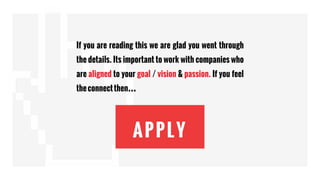 APPLY
If you are reading this we are glad you went through
the details. Its important to work with companies who
are aligned to your goal / vision & passion. If you feel
theconnectthen…
 