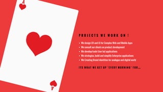 P R O J E C T S W E W O R K O N !
§  We design UX and UI for Complex Web and Mobile Apps
§  We consult our clients on product development
§  We develop/code User led applications
§  We strategise, build and simplify Enterprise applications
§  We Creating Brand identities for analogue and digital world
I T S W H A T W E G E T U P ‘ E V E R Y M O R N I N G ’ F O R …
 