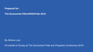 Prepared for:
The Economist #WorkWithPride 2018
By Athena Lam
On behalf of Oursky at The Economist Pride and Prejudice Conference 2018
 