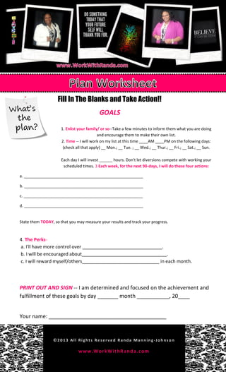 Fill In The Blanks and Take Action!!
GOALS
1. Enlist your family/ or so--Take a few minutes to inform them what you are doing
and encourage them to make their own list.
2. Time -- I will work on my list at this time ____AM ____PM on the following days:
(check all that apply) __ Mon.; __ Tue. ; __ Wed.; __ Thur.; __ Fri.; __ Sat.; __ Sun.
Each day I will invest ______ hours. Don't let diversions compete with working your
scheduled times. 3 Each week, for the next 90-days, I will do these four actions:
a. ______________________________________________________
b. ______________________________________________________
c. ______________________________________________________
d. ______________________________________________________
State them TODAY, so that you may measure your results and track your progress.
4. The Perks-
a. I'll have more control over _______________________________.
b. I will be encouraged about_________________________________.
c. I will reward myself/others______________________________ in each month.
PRINT OUT AND SIGN -- I am determined and focused on the achievement and
fulfillment of these goals by day _______ month ___________, 20____
Your name: ________________________________________
 