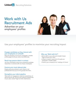 Recruiting Solutions




Work with Us
Recruitment Ads
Advertise on your
employees’ profiles




Use your employees’ profiles to maximize your recruiting impact


Engage candidates as they interact with
your employees on LinkedIn                                Why use ‘Work with Us’?
Own the ad space on all of your employees’ LinkedIn       • Drive traffic to your jobs and LinkedIn Career
profile pages to tell your story most effectively.          Page to boost your reach
                                                          • Influence viewers’ experience through your
Reach top passive talent in context                         employees’ LinkedIn pages
Join the conversation every time a potential candidate    • Position your company as an ‘employer of choice’
researches or connects with one of your employees.


Feature your most relevant jobs
Display jobs personalized to each viewer to let
professionals know you’re hiring people like them.


Strengthen your talent pipeline
‘Work with Us’ engagement rates far exceed those of
typical banner ads, driving more relevant professionals
to your jobs, Career Page and other destinations.
 