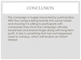 CONCLUSION 
• This campaign is hugely impacted by participation. 
With the campus being heavily into social media 
and showing it is willing to participate with 
companies they favor the campaign will raise 
awareness and brand image along with long term 
profit. It also is something that has not happened 
close to campus, which will receive an instant 
interest. 
