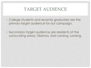 TARGET AUDIENCE 
• College students and recently graduates are the 
primary target audience for our campaign. 
• Secondary target audience are residents of the 
surrounding areas; Okemos, East Lansing, Lansing. 
 