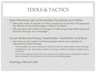 TOOLS & TACTICS 
• Mass Following: Use social medias; Facebook and Twitter. 
• follow the mass of people on newly made accounts that will represent 
the official social media pages of Black Cat Bistro. 
• Will converse with students through out following to get following back 
and also through out campaign. 
• Social Media Monitoring: TweetAdder, TweetDeck and Klout 
• Use these social media monitoring applications and websites to 
measure the effectiveness. 
• Tweetadder has many features; mostly known for automated tweet settings. 
• TweetDeck can view many screens at once, making it simpler to keep track 
of feeds. 
• Klout shows good posts that you can put to continue your projected subject 
and measures your influence on your social media pages. 
• Hashtag: #BlackCatEL 
 