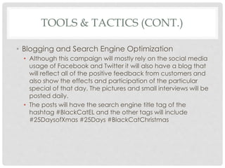 TOOLS & TACTICS (CONT.) 
• Blogging and Search Engine Optimization 
• Although this campaign will mostly rely on the social media 
usage of Facebook and Twitter it will also have a blog that 
will reflect all of the positive feedback from customers and 
also show the effects and participation of the particular 
special of that day. The pictures and small interviews will be 
posted daily. 
• The posts will have the search engine title tag of the 
hashtag #BlackCatEL and the other tags will include 
#25DaysofXmas #25Days #BlackCatChristmas 
 