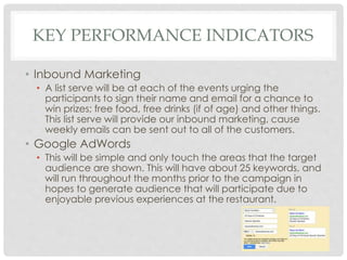 KEY PERFORMANCE INDICATORS 
• Inbound Marketing 
• A list serve will be at each of the events urging the 
participants to sign their name and email for a chance to 
win prizes; free food, free drinks (if of age) and other things. 
This list serve will provide our inbound marketing, cause 
weekly emails can be sent out to all of the customers. 
• Google AdWords 
• This will be simple and only touch the areas that the target 
audience are shown. This will have about 25 keywords, and 
will run throughout the months prior to the campaign in 
hopes to generate audience that will participate due to 
enjoyable previous experiences at the restaurant. 
 
