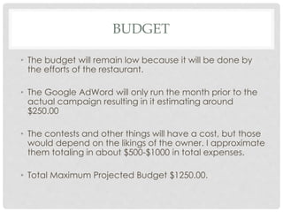 BUDGET 
• The budget will remain low because it will be done by 
the efforts of the restaurant. 
• The Google AdWord will only run the month prior to the 
actual campaign resulting in it estimating around 
$250.00 
• The contests and other things will have a cost, but those 
would depend on the likings of the owner. I approximate 
them totaling in about $500-$1000 in total expenses. 
• Total Maximum Projected Budget $1250.00. 
 