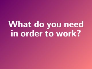 What do you need
in order to work?
 