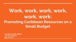 Work, work, work, work,
work, work:
​Promoting Caribbean Resources on a
Small Budget
Kai Alexis Smith, MSLIS
Cal Poly Pomona
May 22, 2017
 