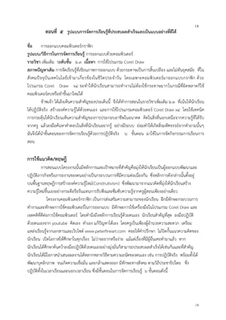 18
18
ตอนที่ ๕ รูปแบบการจัดการเรียนรู้ที่ประสบผลสาเร็จและเป็นแบบอย่างที่ดีได้
ชื่อ การออกแบบคอมพิวเตอร์กราฟิก
รูปแบบ/วิธีการในการจัดการเรียนรู้ การออกแบบด้วยคอมพิวเตอร์
รายวิชา เพิ่มเติม ระดับชั้น ม.๓ เนื้อหา การใช้โปรแกรม Corel Draw
สภาพปัญหาเดิม การจัดเรียนรู้ที่เขียนภาพการออกแบบ ด้วยกระดาษเป็นการสิ้นเปลือง และไม่ทันยุคสมัย ที่ใน
สังคมปัจจุบันเทคโนโลยีเข้ามาเกี่ยวข้องในชีวิตประจาวัน โดยเฉพาะคอมพิวเตอร์มาออกแบบกราฟิก ด้วย
โปรแกรม Corel Draw x๔ จะทาให้นักเรียนสามารถทางานไม่ต้องใช้กระดาษมากในกรณีที่ผิดพลาดก็ใช้
คอมพิวเตอร์ลบหรือทาขึ้นมาใหม่ได้
ข้าพเจ้า ได้เล็งเห็นความสาคัญของประเด็นนี้ จึงได้ทาการสอนในรายวิชาเพิ่มเติม ม.๓ ที่เน้นให้นักเรียน
ได้ปฏิบัติจริง สร้างองค์ความรู้ได้ด้วยตนเอง และการใช้โปรแกรมคอมพิวเตอร์ Corel Draw x๔ โดยใช้เทคนิค
การกระตุ้นให้นักเรียนเห็นความสาคัญของการประกอบอาชีพในอนาคต คิดในสิ่งที่นอกเหนือจากความรู้ที่ได้รับ
จากครู แล้วลงมือค้นหาคาตอบในสิ่งที่นักเรียนอยากรู้ อย่างมีระบบ ย่อมทาให้เกิดสิ่งมหัศจรรย์จากคาถามนั้นๆ
ฉันจึงได้นาขั้นตอนของการจัดการเรียนรู้ด้วยการปฎิบัติจริง ๖ ขั้นตอน มาใช้ในการจัดกิจกรรมการเรียนการ
สอน
การใช้แนวคิด/ทฤษฎี
การสอนแบบโครงงานนั้นมีหลักการและเป้าหมายที่สาคัญคือมุ่งให้นักเรียนเป็นผู้ออกแบบพัฒนาและ
ปฏิบัติภารกิจหรือภาระงานของตนอย่างเป็นกระบวนการที่มีความต่อเนื่องกัน ซึ่งหลักการดังกล่าวนั้นตั้งอยู่
บนพื้นฐานทฤษฎีการสร้างองค์ความรู้ใหม่(Construtivism) ซึ่งพัฒนามาจากแนวคิดที่มุ่งให้นักเรียนสร้าง
ความรู้ใหม่ขึ้นเองอย่างกระตือรือร้นแทนการรับฟังและซึมซับความรู้จากครูผู้สอนเพียงอย่างเดียว
โครงงานคอมพิวเตอร์กราฟิก เป็นการส่งเสริมความสามารถของนักเรียน ฝึกมีทักษะกระบวนการ
ทางานและทักษะการใช้คอมพิวเตอร์ในการออกแบบ มีทักษะการใช้เครื่องมือในโปรแกรม Corel Draw และ
เจตคติที่ดีต่อการใช้คอมพิวเตอร์ โดยคานึงถึงหลักการเรียนรู้ด้วยตนเอง นักเรียนสาคัญที่สุด ลงมือปฏิบัติ
ด้วยตนเองจาก youtube คิดเอง ทาเอง แก้ปัญหาได้เอง โดยครูเป็นเพียงผู้อานวยความสะดวก เตรียม
แหล่งเรียนรู้จากเอกสารและเว็บไซต์ www.peterfineart.com คอยให้คาปรึกษา ไม่ปิดกั้นแนวความคิดของ
นักเรียน เปิดโอกาสให้ศึกษาในทุกเรื่อง ไม่ว่าจะยากหรือง่าย แม้แต่เรื่องที่มีผู้อื่นเคยทามาแล้ว หาก
นักเรียนได้ศึกษาค้นคว้าลงมือปฏิบัติด้วยตนเองอย่างมุ่งมั่นก็สามารถประสบผลสาเร็จได้เช่นกันและที่สาคัญ
นักเรียนได้มีโอกาสนาเสนอผลงานได้หลากหลายวิธีตามความถนัดของตนเอง เช่น การปฎิบัติจริง พร้อมทั้งได้
พัฒนาบุคลิกภาพ จนเกิดความเชื่อมั่น และกล้าแสดงออก มีทักษะทางสังคม ตามวิถีประชาธิปไตย ซึ่ง
ปฏิบัติทั้งในเวลาเรียนและนอกเวลาเรียน ซึ่งมีขั้นตอนในการจัดการเรียนรู้ ๖ ขั้นตอนดังนี้
 