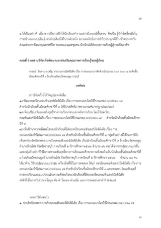 20
20
๔ ได้เป็นอย่างดี เนื่องจากเป็นการฝึกให้นักเรียนทางานอย่างมีระบบมีขั้นตอน คิดเป็น รู้จักใช้เครื่องมือใน
การสร้างออกแบบในเชิงพาณิชย์ศิลป์ได้ในระดับหนึ่ง ขยายผลถึงขั้นการนาไปประยุกต์ใช้ในชีวิตประจาวัน
ส่งผลต่อการพัฒนาคุณภาพชีวิต ของตนเองและชุมชน นักเรียนได้ต่อยอดการเรียนรู้สู่การเป็นอาชีพ
ตอนที่ 6 ผลงานวิจัยเพื่อพัฒนาและส่งเสริมคุณภาพการเรียนรู้ของผู้เรียน
อารมย์ อินทรประเสริฐ: รายงานการมัลติมีเดีย เรื่อง การออกแบบกาฟิกด้วยโปรแกรม Corel Draw x๔ ระดับชั้น
มัธยมศึกษาปีที่ ๓ โรงเรียนมัธยมวัดดอนตูม ราชบุรี
บทคัดย่อ
การวิจัยครั้งนี้ มีวัตถุประสงค์เพื่อ
๑) พัฒนาบทเรียนคอมพิวเตอร์มัลติมีเดีย เรื่อง การออกแบบโดยใช้โปรแกรมCorelDraw x๔
สาหรับนักเรียนชั้นมัธยมศึกษาปีที่ ๓ ให้มีประสิทธิภาพตามเกณฑ์มาตรฐาน(๘๐/๘๐)
๒) เพื่อเปรียบเทียบผลสัมฤทธิ์ทางการเรียนก่อนและหลังการเรียน โดยใช้บทเรียน
คอมพิวเตอร์มัลติมีเดีย เรื่อง การออกแบบโดยใช้โปรแกรมCorelDraw x๔ สาหรับนักเรียนชั้นมัธยมศึกษา
ปีที่ ๓
๓) เพื่อศึกษาความพึงพอใจของนักเรียนที่มีต่อบทเรียนคอมพิวเตอร์มัลติมีเดีย เรื่อง การ
ออกแบบโดยใช้โปรแกรมCorelDraw x๔ สาหรับนักเรียนชั้นมัธยมศึกษาปีที่ ๓ กลุ่มตัวอย่างที่ใช้ในการวิจัย
เพื่อหาประสิทธิภาพของบทเรียนคอมพิวเตอร์มัลติมีเดีย เป็นนักเรียนชั้นมัธยมศึกษาปีที่ ๓ โรงเรียนวัดดอนตูม
อาเภอบ้านโป่ง จังหวัดราชบุรี ภาคเรียนที่ ๒ ปีการศึกษา ๒๕๖๒ จานวน ๔๒ คน ได้จากการสุ่มแบบแบ่งชั้น
และกลุ่มตัวอย่างที่ใช้ในการหาผลสัมฤทธิ์ทางการเรียนและศึกษาความพึงพอใจเป็นนักเรียนชั้นมัธยมศึกษาปีที่
๓ โรงเรียนวัดดอนตูมอาเภอบ้านโป่ง จังหวัดราชบุรี ภาคเรียนที่ ๒ ปีการศึกษา ๒๕๖๒ จานวน ๔๐ คน
ได้มาด้วย วิธีการสุ่มแบบแบ่งกลุ่ม เครื่องมือที่ใช้ในการทดลอง ได้แก่ บทเรียนคอมพิวเตอร์มัลติมีเดีย เรื่องการ
ออกแบบโดยใช้โปรแกรมCorelDraw x4 สาหรับนักเรียนชั้นมัธยมศึกษาปีที่ ๓ แบบทดสอบวัดผลสัมฤทธิ์
ทางการเรียนและแบบประเมินความพึงพอใจของนักเรียนที่มีต่อบทเรียนคอมพิวเตอร์มัลติมีเดีย
สถิติที่ใช้ในการวิเคราะห์ข้อมูล คือ ค่าร้อยละ ค่าเฉลี่ย และการทดสอบหาค่าที (t-test)
ผลการวิจัยพบว่า
๑. ประสิทธิภาพของบทเรียนคอมพิวเตอร์มัลติมีเดีย เรื่อง การออกแบบโดยใช้โปรแกรมCorelDraw x4
 