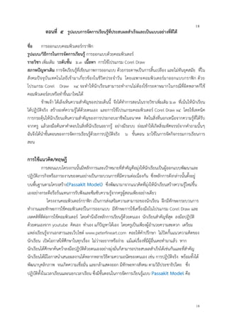 18
18
ตอนที่ ๕ รูปแบบการจัดการเรียนรู้ที่ประสบผลสาเร็จและเป็นแบบอย่างที่ดีได้
ชื่อ การออกแบบคอมพิวเตอร์กราฟิก
รูปแบบ/วิธีการในการจัดการเรียนรู้ การออกแบบด้วยคอมพิวเตอร์
รายวิชา เพิ่มเติม ระดับชั้น ม.๓ เนื้อหา การใช้โปรแกรม Corel Draw
สภาพปัญหาเดิม การจัดเรียนรู้ที่เขียนภาพการออกแบบ ด้วยกระดาษเป็นการสิ้นเปลือง และไม่ทันยุคสมัย ที่ใน
สังคมปัจจุบันเทคโนโลยีเข้ามาเกี่ยวข้องในชีวิตประจาวัน โดยเฉพาะคอมพิวเตอร์มาออกแบบกราฟิก ด้วย
โปรแกรม Corel Draw x๔ จะทาให้นักเรียนสามารถทางานไม่ต้องใช้กระดาษมากในกรณีที่ผิดพลาดก็ใช้
คอมพิวเตอร์ลบหรือทาขึ้นมาใหม่ได้
ข้าพเจ้า ได้เล็งเห็นความสาคัญของประเด็นนี้ จึงได้ทาการสอนในรายวิชาเพิ่มเติม ม.๓ ที่เน้นให้นักเรียน
ได้ปฏิบัติจริง สร้างองค์ความรู้ได้ด้วยตนเอง และการใช้โปรแกรมคอมพิวเตอร์ Corel Draw x๔ โดยใช้เทคนิค
การกระตุ้นให้นักเรียนเห็นความสาคัญของการประกอบอาชีพในอนาคต คิดในสิ่งที่นอกเหนือจากความรู้ที่ได้รับ
จากครู แล้วลงมือค้นหาคาตอบในสิ่งที่นักเรียนอยากรู้ อย่างมีระบบ ย่อมทาให้เกิดสิ่งมหัศจรรย์จากคาถามนั้นๆ
ฉันจึงได้นาขั้นตอนของการจัดการเรียนรู้ด้วยการปฎิบัติจริง ๖ ขั้นตอน มาใช้ในการจัดกิจกรรมการเรียนการ
สอน
การใช้แนวคิด/ทฤษฎี
การสอนแบบโครงงานนั้นมีหลักการและเป้าหมายที่สาคัญคือมุ่งให้นักเรียนเป็นผู้ออกแบบพัฒนาและ
ปฏิบัติภารกิจหรือภาระงานของตนอย่างเป็นกระบวนการที่มีความต่อเนื่องกัน ซึ่งหลักการดังกล่าวนั้นตั้งอยู่
บนพื้นฐานตามโครงสร้าง(Passakit Model) ซึ่งพัฒนามาจากแนวคิดที่มุ่งให้นักเรียนสร้างความรู้ใหม่ขึ้น
เองอย่างกระตือรือร้นแทนการรับฟังและซึมซับความรู้จากครูผู้สอนเพียงอย่างเดียว
โครงงานคอมพิวเตอร์กราฟิก เป็นการส่งเสริมความสามารถของนักเรียน ฝึกมีทักษะกระบวนการ
ทางานและทักษะการใช้คอมพิวเตอร์ในการออกแบบ มีทักษะการใช้เครื่องมือในโปรแกรม Corel Draw และ
เจตคติที่ดีต่อการใช้คอมพิวเตอร์ โดยคานึงถึงหลักการเรียนรู้ด้วยตนเอง นักเรียนสาคัญที่สุด ลงมือปฏิบัติ
ด้วยตนเองจาก youtube คิดเอง ทาเอง แก้ปัญหาได้เอง โดยครูเป็นเพียงผู้อานวยความสะดวก เตรียม
แหล่งเรียนรู้จากเอกสารและเว็บไซต์ www.peterfineart.com คอยให้คาปรึกษา ไม่ปิดกั้นแนวความคิดของ
นักเรียน เปิดโอกาสให้ศึกษาในทุกเรื่อง ไม่ว่าจะยากหรือง่าย แม้แต่เรื่องที่มีผู้อื่นเคยทามาแล้ว หาก
นักเรียนได้ศึกษาค้นคว้าลงมือปฏิบัติด้วยตนเองอย่างมุ่งมั่นก็สามารถประสบผลสาเร็จได้เช่นกันและที่สาคัญ
นักเรียนได้มีโอกาสนาเสนอผลงานได้หลากหลายวิธีตามความถนัดของตนเอง เช่น การปฎิบัติจริง พร้อมทั้งได้
พัฒนาบุคลิกภาพ จนเกิดความเชื่อมั่น และกล้าแสดงออก มีทักษะทางสังคม ตามวิถีประชาธิปไตย ซึ่ง
ปฏิบัติทั้งในเวลาเรียนและนอกเวลาเรียน ซึ่งมีขั้นตอนในการจัดการเรียนรู้แบบ Passakit Model คือ
 