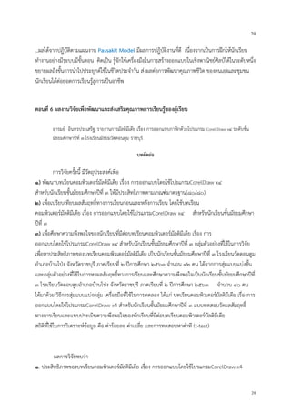 20
20
...ผลได้จากปฎิบัติตามแผนงาน Passakit Model มีผลการปฎิบัติงานที่ดี เนื่องจากเป็นการฝึกให้นักเรียน
ทางานอย่างมีระบบมีขั้นตอน คิดเป็น รู้จักใช้เครื่องมือในการสร้างออกแบบในเชิงพาณิชย์ศิลป์ได้ในระดับหนึ่ง
ขยายผลถึงขั้นการนาไปประยุกต์ใช้ในชีวิตประจาวัน ส่งผลต่อการพัฒนาคุณภาพชีวิต ของตนเองและชุมชน
นักเรียนได้ต่อยอดการเรียนรู้สู่การเป็นอาชีพ
ตอนที่ 6 ผลงานวิจัยเพื่อพัฒนาและส่งเสริมคุณภาพการเรียนรู้ของผู้เรียน
อารมย์ อินทรประเสริฐ: รายงานการมัลติมีเดีย เรื่อง การออกแบบกาฟิกด้วยโปรแกรม Corel Draw x๔ ระดับชั้น
มัธยมศึกษาปีที่ ๓ โรงเรียนมัธยมวัดดอนตูม ราชบุรี
บทคัดย่อ
การวิจัยครั้งนี้ มีวัตถุประสงค์เพื่อ
๑) พัฒนาบทเรียนคอมพิวเตอร์มัลติมีเดีย เรื่อง การออกแบบโดยใช้โปรแกรมCorelDraw x๔
สาหรับนักเรียนชั้นมัธยมศึกษาปีที่ ๓ ให้มีประสิทธิภาพตามเกณฑ์มาตรฐาน(๘๐/๘๐)
๒) เพื่อเปรียบเทียบผลสัมฤทธิ์ทางการเรียนก่อนและหลังการเรียน โดยใช้บทเรียน
คอมพิวเตอร์มัลติมีเดีย เรื่อง การออกแบบโดยใช้โปรแกรมCorelDraw x๔ สาหรับนักเรียนชั้นมัธยมศึกษา
ปีที่ ๓
๓) เพื่อศึกษาความพึงพอใจของนักเรียนที่มีต่อบทเรียนคอมพิวเตอร์มัลติมีเดีย เรื่อง การ
ออกแบบโดยใช้โปรแกรมCorelDraw x๔ สาหรับนักเรียนชั้นมัธยมศึกษาปีที่ ๓ กลุ่มตัวอย่างที่ใช้ในการวิจัย
เพื่อหาประสิทธิภาพของบทเรียนคอมพิวเตอร์มัลติมีเดีย เป็นนักเรียนชั้นมัธยมศึกษาปีที่ ๓ โรงเรียนวัดดอนตูม
อาเภอบ้านโป่ง จังหวัดราชบุรี ภาคเรียนที่ ๒ ปีการศึกษา ๒๕๖๓ จานวน ๔๒ คน ได้จากการสุ่มแบบแบ่งชั้น
และกลุ่มตัวอย่างที่ใช้ในการหาผลสัมฤทธิ์ทางการเรียนและศึกษาความพึงพอใจเป็นนักเรียนชั้นมัธยมศึกษาปีที่
๓ โรงเรียนวัดดอนตูมอาเภอบ้านโป่ง จังหวัดราชบุรี ภาคเรียนที่ ๒ ปีการศึกษา ๒๕๖๓ จานวน ๔๐ คน
ได้มาด้วย วิธีการสุ่มแบบแบ่งกลุ่ม เครื่องมือที่ใช้ในการทดลอง ได้แก่ บทเรียนคอมพิวเตอร์มัลติมีเดีย เรื่องการ
ออกแบบโดยใช้โปรแกรมCorelDraw x4 สาหรับนักเรียนชั้นมัธยมศึกษาปีที่ ๓ แบบทดสอบวัดผลสัมฤทธิ์
ทางการเรียนและแบบประเมินความพึงพอใจของนักเรียนที่มีต่อบทเรียนคอมพิวเตอร์มัลติมีเดีย
สถิติที่ใช้ในการวิเคราะห์ข้อมูล คือ ค่าร้อยละ ค่าเฉลี่ย และการทดสอบหาค่าที (t-test)
ผลการวิจัยพบว่า
๑. ประสิทธิภาพของบทเรียนคอมพิวเตอร์มัลติมีเดีย เรื่อง การออกแบบโดยใช้โปรแกรมCorelDraw x4
 