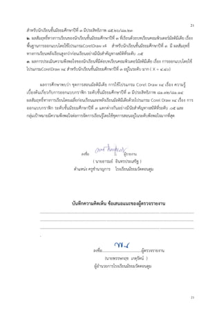 21
21
สาหรับนักเรียนชั้นมัธยมศึกษาปีที่ ๓ มีประสิทธิภาพ ๘๕.๒๖/๘๑.๒๓
๒. ผลสัมฤทธิ์ทางการเรียนของนักเรียนชั้นมัธยมศึกษาปีที่ ๓ ที่เรียนด้วยบทเรียนคอมพิวเตอร์มัลติมีเดีย เรื่อง
พื้นฐานการออกแบบโดยใช้โปรแกรมCorelDraw x4 สาหรับนักเรียนชั้นมัธยมศึกษาปีที่ ๓ มี ผลสัมฤทธิ์
ทางการเรียนหลังเรียนสูงกว่าก่อนเรียนอย่างมีนัยสาคัญทางสถิติที่ระดับ .๐๕
๓. ผลการประเมินความพึงพอใจของนักเรียนที่มีต่อบทเรียนคอมพิวเตอร์มัลติมีเดีย เรื่อง การออกแบบโดยใช้
โปรแกรมCorelDraw x๔ สาหรับนักเรียนชั้นมัธยมศึกษาปีที่ ๓ อยู่ในระดับ มาก ( X = ๔.๔๐)
ผลการศึกษาพบว่า ชุดการสอนมัลติมีเดีย การใช้โปรแกรม Corel Draw x๔ เรื่อง ความรู้
เบื้องต้นเกี่ยวกับการออกแบบกราฟิก ระดับชั้นมัธยมศึกษาปีที่ ๓ มีประสิทธิภาพ ๘๑.๓๒/๘๑.๑๔
ผลสัมฤทธิ์ทางการเรียนโดยเฉลี่ยก่อนเรียนและหลังเรียนมัลติมีเดียด้วยโปรแกรม Corel Draw x๔ เรื่อง การ
ออกแบบกราฟิก ระดับชั้นมัธยมศึกษาปีที่ ๓ แตกต่างกันอย่างมีนัยสาคัญทางสถิติที่ระดับ .๐๕ และ
กลุ่มเป้าหมายมีความพึงพอใจต่อการจัดการเรียนรู้โดยใช้ชุดการสอนอยู่ในระดับพึงพอใจมากที่สุด
ลงชื่อ ผู้รายงาน
( นายอารมย์ อินทรประเสริฐ )
ตาแหน่ง ครูชานาญการ โรงเรียนมัธยมวัดดอนตูม
บันทึกความคิดเห็น ข้อเสนอแนะของผู้ตรวจรายงาน
................................................................................................................................................................
................................................................................................................................................................
................................................................................................................................................................
.
ลงชื่อ.........................................ผู้ตรวจรายงาน
(นายพรรษกฤช เกตุรัตน์ )
ผู้อานวยการโรงเรียนมัธยมวัดดอนตูม
 