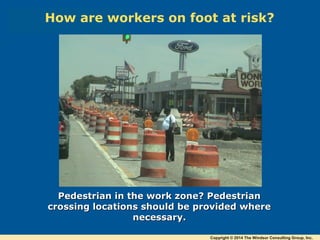 Pedestrian in the work zone? PedestrianPedestrian in the work zone? Pedestrian
crossing locations should be provided wherecrossing locations should be provided where
necessary.necessary.
How are workers on foot at risk?
Copyright © 2014 The Windsor Consulting Group, Inc.
 