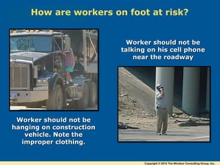 Worker should not beWorker should not be
hanging on constructionhanging on construction
vehicle. Note thevehicle. Note the
improper clothing.improper clothing.
Worker should not beWorker should not be
talking on his cell phonetalking on his cell phone
near the roadwaynear the roadway
How are workers on foot at risk?
Copyright © 2014 The Windsor Consulting Group, Inc.
 