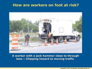 A worker with a jack hammer close to throughA worker with a jack hammer close to through
lane – Chipping hazard to moving trafficlane – Chipping hazard to moving traffic
How are workers on foot at risk?
Copyright © 2014 The Windsor Consulting Group, Inc.
 