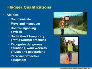  Abilities
– Communicate
– Move and maneuver
– Control signaling
devices
– Understand Temporary
Traffic Control practices
– Recognize dangerous
situations, warn workers,
drivers and pedestrians
– Personal protective
equipment
Flagger Qualifications
Copyright © 2014 The Windsor Consulting Group, Inc.
 