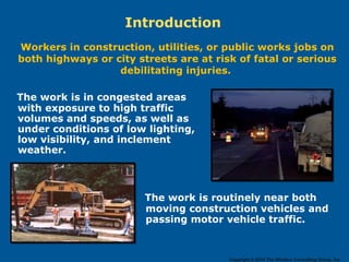 Introduction
Workers in construction, utilities, or public works jobs on
both highways or city streets are at risk of fatal or serious
debilitating injuries.
The work is in congested areas
with exposure to high traffic
volumes and speeds, as well as
under conditions of low lighting,
low visibility, and inclement
weather.
The work is routinely near both
moving construction vehicles and
passing motor vehicle traffic.
Copyright © 2014 The Windsor Consulting Group, Inc.
 