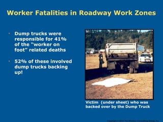• Dump trucks were
responsible for 41%
of the “worker on
foot” related deaths
• 52% of these involved
dump trucks backing
up!
Worker Fatalities in Roadway Work Zones
Victim (under sheet) who was
backed over by the Dump Truck
Copyright © 2014 The Windsor Consulting Group, Inc.
 