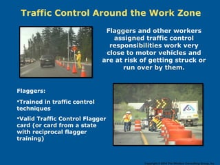 Traffic Control Around the Work Zone
Flaggers and other workers
assigned traffic control
responsibilities work very
close to motor vehicles and
are at risk of getting struck or
run over by them.
Flaggers:
Trained in traffic control
techniques
Valid Traffic Control Flagger
card (or card from a state
with reciprocal flagger
training)
Copyright © 2014 The Windsor Consulting Group, Inc.
 