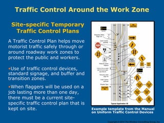 A Traffic Control Plan helps move
motorist traffic safely through or
around roadway work zones to
protect the public and workers.
•Use of traffic control devices,
standard signage, and buffer and
transition zones.
•When flaggers will be used on a
job lasting more than one day,
there must be a current site-
specific traffic control plan that is
kept on site.
Traffic Control Around the Work Zone
Example template from the Manual
on Uniform Traffic Control Devices
Site-specific Temporary
Traffic Control Plans
Copyright © 2014 The Windsor Consulting Group, Inc.
 