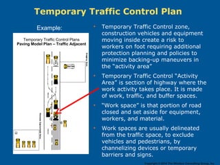 • Temporary Traffic Control zone,
construction vehicles and equipment
moving inside create a risk to
workers on foot requiring additional
protection planning and policies to
minimize backing-up maneuvers in
the “activity area”
• Temporary Traffic Control “Activity
Area” is section of highway where the
work activity takes place. It is made
of work, traffic, and buffer spaces.
• “Work space” is that portion of road
closed and set aside for equipment,
workers, and material.
• Work spaces are usually delineated
from the traffic space, to exclude
vehicles and pedestrians, by
channelizing devices or temporary
barriers and signs.
Temporary Traffic Control Plan
Temporary Traffic Control Plans
Paving Model Plan – Traffic Adjacent
Example:
Copyright © 2014 The Windsor Consulting Group, Inc.
 