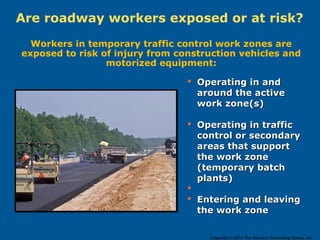Are roadway workers exposed or at risk?
Workers in temporary traffic control work zones are
exposed to risk of injury from construction vehicles and
motorized equipment:
 Operating in andOperating in and
around the activearound the active
work zone(s)work zone(s)
 Operating in trafficOperating in traffic
control or secondarycontrol or secondary
areas that supportareas that support
the work zonethe work zone
(temporary batch(temporary batch
plants)plants)

 Entering and leavingEntering and leaving
the work zonethe work zone
Copyright © 2014 The Windsor Consulting Group, Inc.
 