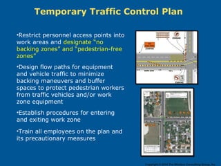 Temporary Traffic Control Plan
•Restrict personnel access points into
work areas and designate “no
backing zones” and “pedestrian-free
zones”
•Design flow paths for equipment
and vehicle traffic to minimize
backing maneuvers and buffer
spaces to protect pedestrian workers
from traffic vehicles and/or work
zone equipment
•Establish procedures for entering
and exiting work zone
•Train all employees on the plan and
its precautionary measures
Copyright © 2014 The Windsor Consulting Group, Inc.
 