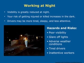 Working at Night
• Visibility is greatly reduced at night.
• Your risk of getting injured or killed increases in the dark.
• Drivers may be more tired, sleepy, and less attentive.
Hazards and Risks:
• Poor visibility
• Glare off lights
• Adverse weather
conditions
• Tired drivers
• Inattentive workers
Copyright © 2014 The Windsor Consulting Group, Inc.
 