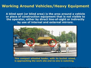 Working Around Vehicles/Heavy Equipment
A blind spot (or blind area) is the area around a vehicle
or piece of construction equipment that is not visible to
the operator, either by direct line-of-sight or indirectly
by use of internal and external mirrors.
This compact wheeled loader, with its bucket raised,
is approaching the work site and no one is watching.
Copyright © 2014 The Windsor Consulting Group, Inc.
 