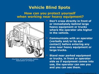  Don’t cross directly in front of
or immediately behind large
heavy equipment or trucks
where the operator sits higher
in the vehicle.
 Communicate with an operator
(verbally and/or by eye
contact) before entering any
area near heavy equipment or
large trucks.
 Stand near parked equipment
or trucks, in front or operator
side so if equipment comes into
use, the operator can see you
and you can see them.
How can you protect yourself
when working near heavy equipment?
Vehicle Blind Spots
Courtesy of Construction Safety
Association of Ontario
Copyright © 2014 The Windsor Consulting Group, Inc.
 
