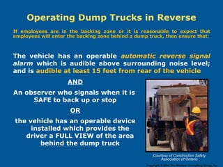 Operating Dump Trucks in Reverse
If employees are in the backing zone or it is reasonable to expect that
employees will enter the backing zone behind a dump truck, then ensure that:
AND
An observer who signals when it is
SAFE to back up or stop
OR
the vehicle has an operable device
installed which provides the
driver a FULL VIEW of the area
behind the dump truck
The vehicle has an operable automatic reverse signal
alarm which is audible above surrounding noise level;
and is audible at least 15 feet from rear of the vehicle
Courtesy of Construction Safety
Association of Ontario
Copyright © 2014 The Windsor Consulting Group, Inc.
 