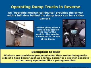 Operating Dump Trucks in Reverse
Exemption to Rule
Workers are considered protected when they are on the opposite
side of a fixed barrier such as a jersey barrier or a six-inch concrete
curb or heavy equipment like a paving machine.
The left photo show a
camera mounted on
the rear of the
vehicle - the monitor
is mounted in the cab
of the truck.
An “operable mechanical device” provides the driver
with a full view behind the dump truck can be a video
camera.
Copyright © 2014 The Windsor Consulting Group, Inc.
 