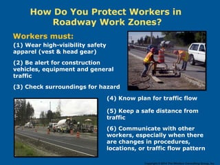 How Do You Protect Workers in
Roadway Work Zones?
Workers must:
(1) Wear high-visibility safety
apparel (vest & head gear)
(2) Be alert for construction
vehicles, equipment and general
traffic
(3) Check surroundings for hazard
(4) Know plan for traffic flow
(5) Keep a safe distance from
traffic
(6) Communicate with other
workers, especially when there
are changes in procedures,
locations, or traffic flow pattern
Copyright © 2014 The Windsor Consulting Group, Inc.
 