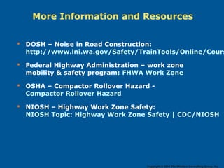More Information and Resources
 DOSH – Noise in Road Construction:
http://www.lni.wa.gov/Safety/TrainTools/Online/Cours
 Federal Highway Administration – work zone
mobility & safety program: FHWA Work Zone
 OSHA – Compactor Rollover Hazard -
Compactor Rollover Hazard
 NIOSH – Highway Work Zone Safety:
NIOSH Topic: Highway Work Zone Safety | CDC/NIOSH
Copyright © 2014 The Windsor Consulting Group, Inc.
 