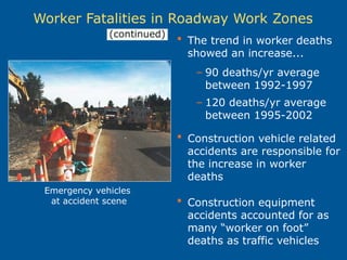  The trend in worker deaths
showed an increase...
– 90 deaths/yr average
between 1992-1997
– 120 deaths/yr average
between 1995-2002
 Construction vehicle related
accidents are responsible for
the increase in worker
deaths
 Construction equipment
accidents accounted for as
many “worker on foot”
deaths as traffic vehicles
Worker Fatalities in Roadway Work Zones
Emergency vehicles
at accident scene
(continued)
 