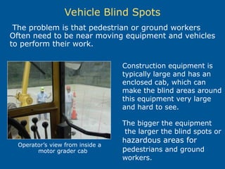 Vehicle Blind Spots
Construction equipment is
typically large and has an
enclosed cab, which can
make the blind areas around
this equipment very large
and hard to see.
The bigger the equipment
the larger the blind spots or
hazardous areas for
pedestrians and ground
workers.
The problem is that pedestrian or ground workers
Often need to be near moving equipment and vehicles
to perform their work.
Operator’s view from inside a
motor grader cab
 