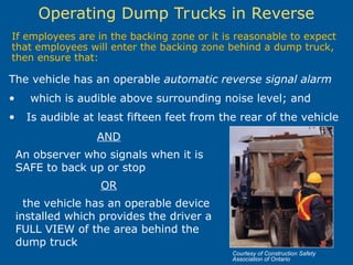 Operating Dump Trucks in Reverse
If employees are in the backing zone or it is reasonable to expect
that employees will enter the backing zone behind a dump truck,
then ensure that:
AND
An observer who signals when it is
SAFE to back up or stop
OR
the vehicle has an operable device
installed which provides the driver a
FULL VIEW of the area behind the
dump truck
The vehicle has an operable automatic reverse signal alarm
• which is audible above surrounding noise level; and
• Is audible at least fifteen feet from the rear of the vehicle
Courtesy of Construction Safety
Association of Ontario
 