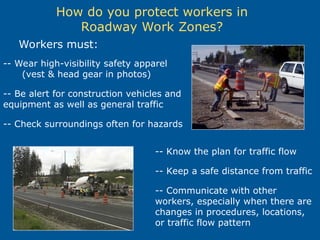 How do you protect workers in
Roadway Work Zones?
Workers must:
-- Wear high-visibility safety apparel
(vest & head gear in photos)
-- Be alert for construction vehicles and
equipment as well as general traffic
-- Check surroundings often for hazards
-- Know the plan for traffic flow
-- Keep a safe distance from traffic
-- Communicate with other
workers, especially when there are
changes in procedures, locations,
or traffic flow pattern
 